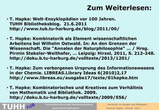Zum Weiterlesen:
• T. Hapke: Welt-Enzyklopädien vor 100 Jahren.
TUHH Bibliotheksblog. 21.6.2011
http://www.tub.tu-harburg.de/blog/2011/06/
• T. Hapke: Kombinatorik als Element wissenschaftlichen
Arbeitens bei Wilhelm Ostwald. In: An den Grenzen der
Wissenschaft. Die “Annalen der Naturphilosophie“ … / Hrsg.
Pirmin Stekeler-Weithofer, … Leipzig: Hirzel, 2011, S. 212-248.
http://doku.b.tu-harburg.de/volltexte/2013/1201/
• T. Hapke: Zum verborgenen Ursprung des Informationswesens
in der Chemie. LIBREAS.Library Ideas 6(2010)2,17
http://www.libreas.eu/ausgabe17/texte/01hapke.htm
• T. Hapke: Kombinatorisches und Kreatives zum Verhältnis
von Mathematik und Bibliothek. 2009.
http://doku.b.tu-harburg.de/volltexte/2009/556/

TUHH

Technische Universität Hamburg-Harburg
www.tub.tu-harburg.de

Vorläufer zu Google und Wikipedia
Thomas Hapke - Januar 2014

 