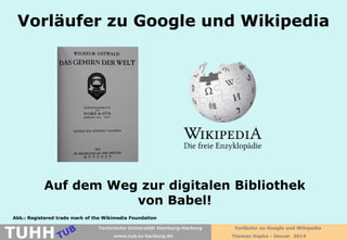 Vorläufer zu Google und Wikipedia

Auf dem Weg zur digitalen Bibliothek
von Babel!
Abb.: Registered trade mark of the Wikimedia Foundation

TUHH

Technische Universität Hamburg-Harburg
www.tub.tu-harburg.de

Vorläufer zu Google und Wikipedia
Thomas Hapke - Januar 2014

 