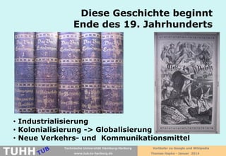 Diese Geschichte beginnt
Ende des 19. Jahrhunderts

• Industrialisierung
• Kolonialisierung -> Globalisierung
• Neue Verkehrs- und Kommunikationsmittel

TUHH

Technische Universität Hamburg-Harburg
www.tub.tu-harburg.de

Vorläufer zu Google und Wikipedia
Thomas Hapke - Januar 2014

 
