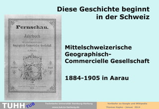 Diese Geschichte beginnt
in der Schweiz

Mittelschweizerische
GeographischCommercielle Gesellschaft
1884-1905 in Aarau

TUHH

Technische Universität Hamburg-Harburg
www.tub.tu-harburg.de

Vorläufer zu Google und Wikipedia
Thomas Hapke - Januar 2014

 