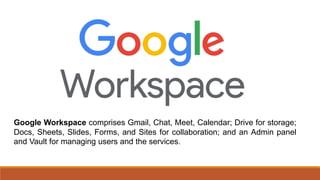Google Workspace comprises Gmail, Chat, Meet, Calendar; Drive for storage;
Docs, Sheets, Slides, Forms, and Sites for collaboration; and an Admin panel
and Vault for managing users and the services.
 
