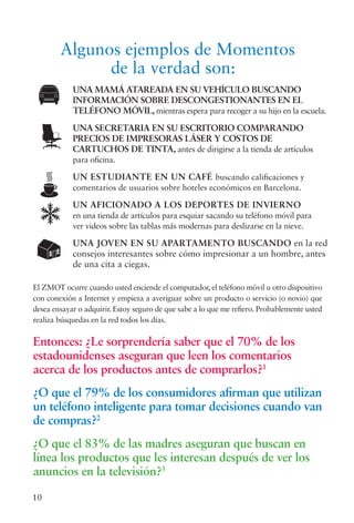 10
UNA MAMÁ ATAREADA EN SU VEHÍCULO BUSCANDO
INFORMACIÓN SOBRE DESCONGESTIONANTES EN EL
TELÉFONO MÓVIL, mientras espera para recoger a su hijo en la escuela.
UNA SECRETARIA EN SU ESCRITORIO COMPARANDO
PRECIOS DE IMPRESORAS LÁSER Y COSTOS DE
CARTUCHOS DE TINTA, antes de dirigirse a la tienda de artículos
para oficina.
UN ESTUDIANTE EN UN CAFÉ buscando calificaciones y
comentarios de usuarios sobre hoteles económicos en Barcelona.
UN AFICIONADO A LOS DEPORTES DE INVIERNO
en una tienda de artículos para esquiar sacando su teléfono móvil para
ver videos sobre las tablas más modernas para deslizarse en la nieve.
UNA JOVEN EN SU APARTAMENTO BUSCANDO en la red
consejos interesantes sobre cómo impresionar a un hombre, antes
de una cita a ciegas.
El ZMOT ocurre cuando usted enciende el computador, el teléfono móvil u otro dispositivo
con conexión a Internet y empieza a averiguar sobre un producto o servicio (o novio) que
desea ensayar o adquirir. Estoy seguro de que sabe a lo que me refiero. Probablemente usted
realiza búsquedas en la red todos los días.
Entonces: ¿Le sorprendería saber que el 70% de los
estadounidenses aseguran que leen los comentarios
acerca de los productos antes de comprarlos?1
¿O que el 79% de los consumidores afirman que utilizan
un teléfono inteligente para tomar decisiones cuando van
de compras?2
¿O que el 83% de las madres aseguran que buscan en
línea los productos que les interesan después de ver los
anuncios en la televisión?3
Algunos ejemplos de Momentos
de la verdad son:
 
