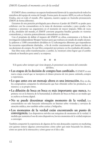 12
ZMOT: Ganando el momento cero de la verdad
El ZMOT ahora constituye un aspecto fundamental dentro de la capacitación de todos los
miembros del equipo de ventas de Google. Forma parte de nuestro ADN, no solo en Estados
Unidos, sino en todo el mundo. (Por supuesto, nuestro equipo en Australia pronunciaría
ZMOT de forma diferente).
Gozamos de una posición privilegiada para observar el poder del ZMOT: su poder para
colaborar con los consumidores en la toma de decisiones acertadas y para ayudar a las
empresas a presentar sus argumentos en el momento de mayor impacto. Miles de veces
al día, alrededor del mundo, el ZMOT convierte pequeñas batallas ganadas en victorias
contundentes, y victorias potencialmente contundentes en derrotas.
Con el propósito de definir el impacto del ZMOT en cifras, contratamos a la firma de
investigación independiente Shopper Sciences para que realizara un estudio de amplio alcance.
Le pidieron a 5.000 consumidores divididos en 12 subcategorías diferentes que respondieran
las encuestas especialmente diseñadas, a fin de revelar exactamente qué fuentes inciden en
sus decisiones de compra. En este libro compartiré por primera vez los resultados del estudio.
Este libro trata sobre transformación y cambio. Le mostraré cómo lograr que el cambio
redunde en beneficios para usted y su empresa.
* * *
Si le gusta saber siempre qué viene después, le presentaré una síntesis del contenido
del libro.
• Las etapas de la decisión de compra han cambiado. El ZMOT es una
nueva etapa crucial que se incorpora al clásico proceso de tres pasos: estímulo, compra
y experiencia.
• Lo que antes era un mensaje ahora es una interacción. Hoy en día,
los compradores comparten la información que han obtenido sobre los productos, a su
manera y a su propio ritmo.
• La difusión de boca en boca es más importante que nunca. Por
primera vez en la historia de la humanidad, la difusión de boca en boca es un medio que
se archiva en forma digital.
• No se puede desestimar ningún momento de la verdad. Los
consumidores no solo buscarán información en Internet sobre viviendas y servicios de
atención médica, sino también sobre curitas y bolígrafos.
• Los momentos de la verdad están encontrando un punto de
convergencia. Los dispositivos móviles son máquinas de momentos de la verdad. A
medida que aumenta el uso de estos dispositivos, los tres momentos de la verdad empiezan
a converger.
También compartiré la experiencia de algunos de los más destacados expertos en marketing
con quienes sostuve algunas conversaciones: cómo saber qué están buscando los clientes,
cómo ser parte de la interacción y cómo ganar en el día a día.
 