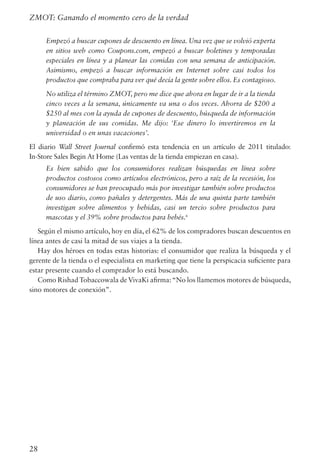 28
ZMOT: Ganando el momento cero de la verdad
Empezó a buscar cupones de descuento en línea. Una vez que se volvió experta
en sitios web como Coupons.com, empezó a buscar boletines y temporadas
especiales en línea y a planear las comidas con una semana de anticipación.
Asimismo, empezó a buscar información en Internet sobre casi todos los
productos que compraba para ver qué decía la gente sobre ellos. Es contagioso.
No utiliza el término ZMOT, pero me dice que ahora en lugar de ir a la tienda
cinco veces a la semana, únicamente va una o dos veces. Ahorra de $200 a
$250 al mes con la ayuda de cupones de descuento, búsqueda de información
y planeación de sus comidas. Me dijo: ‘Ese dinero lo invertiremos en la
universidad o en unas vacaciones’.
El diario Wall Street Journal confirmó esta tendencia en un artículo de 2011 titulado:
In-Store Sales Begin At Home (Las ventas de la tienda empiezan en casa).
Es bien sabido que los consumidores realizan búsquedas en línea sobre
productos costosos como artículos electrónicos, pero a raíz de la recesión, los
consumidores se han preocupado más por investigar también sobre productos
de uso diario, como pañales y detergentes. Más de una quinta parte también
investigan sobre alimentos y bebidas, casi un tercio sobre productos para
mascotas y el 39% sobre productos para bebés.6
Según el mismo artículo, hoy en día, el 62% de los compradores buscan descuentos en
línea antes de casi la mitad de sus viajes a la tienda.
Hay dos héroes en todas estas historias: el consumidor que realiza la búsqueda y el
gerente de la tienda o el especialista en marketing que tiene la perspicacia suficiente para
estar presente cuando el comprador lo está buscando.
Como Rishad Tobaccowala de VivaKi afirma:“No los llamemos motores de búsqueda,
sino motores de conexión”.
 