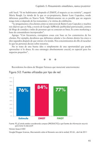 41
Capítulo 5: Pensamiento simultáneo, nunca posterior
café local. “Si no hubiéramos adoptado el ZMOT, el negocio ya no existiría”, aseguró
María Baugh. La tienda de la que es co-propietaria, Butter Lane Cupcakes, vende
deliciosos pastelillos en Nueva York. “Definitivamente no es posible que un negocio
tenga éxito si depende de los transeúntes y la vitrina de exhibición.
“Le preguntamos a los clientes cómo se enteraron de Butter Lane Cupcakes y muchos
nos dijeron que en Yelp, a través de Google AdWords (publicidad patrocinada), cientos
de blogs de comidas y miles de personas que se conectan en línea. Es como marketing y
base de consumidores incorporados”.
Agrega: “Con frecuencia, corregimos cosas con base en los comentarios de los
clientes. Por ejemplo, decidimos que debíamos saludar a los clientes dentro los cinco o
diez segundos después de que entran a la tienda. Nos concientizamos de ello al escuchar
lo que las personas decían sobre nosotros.
No se trata de una buena idea o simplemente de una oportunidad que puede
aprovechar si lo desea. Es una estrategia absolutamente crucial, en especial para los
negocios pequeños”.
* * *
Recordemos los datos de Shopper Sciences que mencioné anteriormente:
Figura 5-2: Fuentes utilizadas por tipo de red
Estímulo ZMOT FMOT
76% 77%
84%
100%
90%
80%
70%
60%
50%
40%
30%
20%
10%
0%
Fuente: P2 ¿Cuándo estaba considerando comprar [PRODUCTO] a qué fuentes de información recurrió
para tomar la decisión?
Número base=5.003
Google/Shopper Sciences, Macroestudio sobre el Momento cero de la verdad, EE.UU., abril de 2011
 