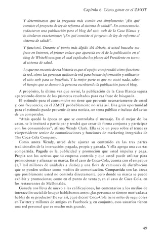 49
Capítulo 6: Cómo ganar en el ZMOT
Y determinaron que la pregunta más común era simplemente: ‘¿En qué
consiste el proyecto de ley de reforma al sistema de salud?’. En consecuencia,
redactaron una publicación para el blog del sitio web de la Casa Blanca y
lo titularon exactamente: ‘¿En qué consiste el proyecto de ley de reforma al
sistema de salud?’.
Y funcionó. Durante el punto más álgido del debate, si usted buscaba esa
frase en Internet, el primer enlace que aparecía era el de la publicación en el
blog de WhiteHouse.gov, el cual explicaba los planes del Presidente en torno
al sistema de salud.
Lo que me encanta de esa historia es que el equipo comprendió cómo funciona
la red, cómo las personas utilizan la red para buscar información y utilizaron
el sitio web para su beneficio. Y la mejor parte es que no costó nada, salvo
el tiempo que se demoró la persona escribiendo la publicación para el blog.
A propósito, la última vez que revisé, la publicación de la Casa Blanca seguía
apareciendo dentro de los primeros resultados para esa frase de búsqueda.
El estímulo para el consumidor no tiene que provenir necesariamente de usted
y, con frecuencia; en el ZMOT probablemente no será así. Una gran oportunidad
para el estímulo puede provenir de una noticia, un tema público e incluso del aviso
de un competidor.
“Atrás quedó la época en que se controlaba el mensaje. En el mejor de los
casos, se le invitará a participar y tendrá que crear de forma conjunta y participar
con los consumidores”, afirma Wendy Clark. Ella sabe un poco sobre el tema: es
vicepresidente senior de comunicaciones y funciones de marketing integradas de
The Coca-Cola Company.
Como anota Wendy, usted debe ajustar su contenido en las tres partes
tradicionales de la interacción: pagada, propia y ganada. Y ella agrega una cuarta:
compartida. Pagada es la publicidad y promoción que usted impulsa y paga.
Propia son los activos que su empresa controla y que usted puede utilizar para
promocionar y afianzar su marca. En el caso de Coca-Cola, cuenta con el empaque
(1,7 mil millones de unidades a diario) y una flota de camiones de distribución
que se pueden utilizar como medios de comunicación. Compartida son las áreas
que posiblemente usted no controla directamente, pero donde su marca se puede
exhibir y promocionar, como en el punto de venta y, en el caso de Coca-Cola, en
los restaurantes de McDonalds.
Ganada nos lleva de nuevo a las calificaciones, los comentarios y los medios de
interacción social de los que hablábamos antes: ¿las personas se sienten motivadas a
hablar de su producto? De ser así, ¿qué dicen? Coca-Cola tiene miles de seguidores
en Twitter y millones de amigos en Facebook y, en conjunto, esos usuarios tienen
una red personal que es mucho más grande.
 