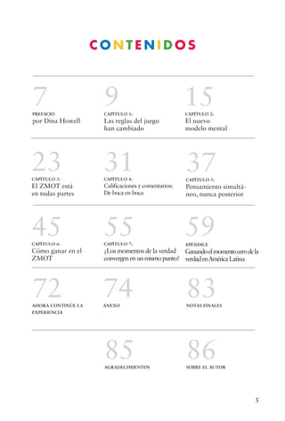 5
C O N T E N I D O S
7PREFACIO
por Dina Howell
9CAPÍTULO 1:
Las reglas del juego
han cambiado
15CAPÍTULO 2:
El nuevo
modelo mental
23CAPÍTULO 3:
El ZMOT está
en todas partes
31CAPÍTULO 4:
Calificaciones y comentarios:
De boca en boca
37CAPÍTULO 5:
Pensamiento simultá-
neo, nunca posterior
45CAPÍTULO 6:
Cómo ganar en el
ZMOT
55CAPÍTULO 7:
¿Los momentos de la verdad
convergenenunmismopunto?
59APÉNDICE
Ganandoelmomentocerodela
verdadenAméricaLatina
74ANEXO
83NOTAS FINALES
72AHORA CONTINÚE LA
EXPERIENCIA
86SOBRE EL AUTOR
85AGRADECIMIENTOS
 
