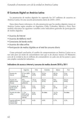 62
El Contexto Digital en América Latina
La penetración de medios digitales ha superado los 217 millones de usuarios en
América Latina. En esta sección presentamos datos de 2010 y 2011.
Estos datos hacen referencia a la alta penetración que los medios digitales tienen en
América Latina según estudios en Argentina, Chile, Colombia, México y Perú. Para
medirla relevamos las siguientes variables como indicadores generales de participación
de medios digitales:
• Usuarios de Internet
• Usuarios de telefonía móvil
• Conexiones de banda ancha
• Usuarios de video online
• Participación de medios digitales en el total de consumo diario
Como principal conclusión, el cambio de comportamiento en América Latina no es
tan solo para un nicho de consumidores sino que es de alcance masivo. El Momento
cero de la verdad se da en millones de consumidores en cada uno de los países y para
una amplia variedad de industrias.
Indicadores de acceso a Internet y consumo de medios durante 2010 y 2011
Ganando el momento cero de la verdad en América Latina
 