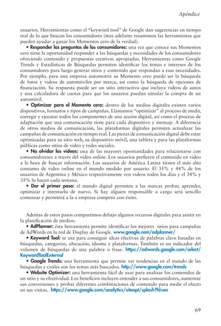69
usuarios. Herramientas como el “keyword tool” de Google dan sugerencias en tiempo
real de lo que buscan los consumidores (mas adelante resumimos las herramientas que
pueden ayudar a ganar los Momentos cero de la verdad).
• Responder las preguntas de los consumidores: una vez que conoce sus Momentos
cero tiene la oportunidad responder a las búsquedas y necesidades de los consumidores
ofreciendo contenido y propuestas creativas apropiadas. Herramientas como Google
Trends y Estadísticas de Búsquedas permiten identificar los temas e intereses de los
consumidores para luego generar sitios y contenido que respondan a esas necesidades.
Por ejemplo, para una empresa automotriz su Momento cero puede ser la búsqueda
de fotos y videos de automóviles por marca, así como la búsqueda de opciones de
financiación. Su respuesta puede ser un sitio interactivo que incluya videos de autos
y una calculadora de cuotas para que los usuarios puedan simular la compra de un
automóvil.
• Optimizar para el Momento cero: dentro de los medios digitales existen varios
dispositivos, formatos y tipos de campañas. Llamamos “optimizar” al proceso de medir,
corregir y ejecutar todos los componentes de una acción digital, así como el proceso de
adaptación que una comunicación tiene para cada dispositivo y mensaje. A diferencia
de otros medios de comunicación, las plataformas digitales permiten actualizar las
campañas de comunicación en tiempo real. Las piezas de comunicación digital debe estar
optimizadas para su sitio web, su dispositivo móvil, una tableta y para las plataformas
públicas como sitios de video y redes sociales.
• No olvidar los videos: una de las mayores oportunidades para relacionarse con
consumidoreses a través del video online. Los usuarios prefieren el contenido en video
a la hora de buscar información. Los usuarios de América Latina tienen el más alto
consumo de video online en el mundo medido por usuario. El 35% y 44% de los
usuarios de Argentina y México respectivamente ven videos todos los días y el 34% y
35% lo hacen cada semana.
• Dar el primer paso: el mundo digital permiten a las marcas probar, aprender,
optimizar e intentarlo de nuevo. Si hay alguien responsable a cargo será sencillo
comenzar y permitirá a la a empresa competir con éxito.
Ademas de estos pasos compartimos debajo algunos recursos digitales para asistir en
la planificación de medios:
• AdPlanner: ésta herramienta permite identificar los mejores sitios para campañas
de AdWords en la red de Display de Google. www.google.com/adplanner/
• Keyword Tool: se usa para conseguir ideas efectivas de palabras clave basadas en
búsquedas, categorías, ubicación, idioma y plataformas. También es un indicador del
volumen de búsquedas de una palabra o frase. https://adwords.google.com/select/
KeywordToolExternal
• Google Trends: una herramienta que permite ver tendencias en el mundo de las
búsquedas y cuáles son los temas más buscados. http://www.google.com/trends
• Website Optimizer: una herramienta fácil de usar para analizar los contenidos de
un sitio y su efectividad. Los beneficios incluyen entender a sus consumidores, aumentar
sus conversiones y probar diferentes combinaciones de contenido para medir el efecto
en sus visitas. https://www.google.com/analytics/siteopt/splash?hl=en
Apéndice
 