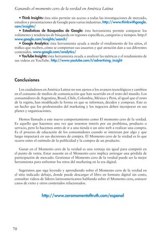 • Think Insights: ésta sitio permite un acceso a todas las investigaciones de mercado,
estudios y presentaciones de Google para varias industrias. http://www.thinkwithgoogle.
com/insights/
• Estadísticas de Búsquedas de Google: ésta herramienta permite comparar los
volúmenes y tendencias de búsqueda en regiones específicas, categorías y tiempos. http://
www.google.com/insights/search/
• Google Analytics: ésta herramienta ayuda a medir el rendimiento de los sitios, el
tráfico que reciben, cómo se comportan sus usuarios y qué atención dan a sus diferentes
contenidos. www.google.com/analytics/
• YouTube Insights: ésta herramienta ayuda a analizar las métricas y el rendimiento de
sus videos en YouTube. http://www.youtube.com/t/advertising_insight
Conclusiones
Los ciudadanos en América Latina no son ajenos a los avances tecnológicos y cambios
en el consumo de medios de comunicación que han ocurrido en el resto del mundo. Los
consumidores de Argentina, Brasil, Chile, Colombia, México y Perú, al igual que el resto
de la región, han modificado la forma en que se informan, deciden y compran. Este es
un hecho que los profesionales del marketing y los negocios deben incorporar en sus
planes y organizaciones.
Hemos llamado a este nuevo comportamiento como El momento cero de la verdad.
Es aquello que hacemos una vez que tenemos interés por un problema, producto o
servicio, pero lo hacemos antes de ir a una tienda o un sitio web a realizar una compra.
Es el proceso de educación de los consumidores cuando se interesan por algo y que
luego impactará en sus decisiones de compra. El Momento cero de la verdad es lo que
ocurre entre el estímulo de la publicidad y la compra de un producto.
Ganar en el Momento cero de la verdad es una ventaja sin igual para competir en
el punto de venta. Estar ausente en el Momento cero implica arriesgar una pérdida de
participación de mercado. Gestionar el Momento cero de la verdad puede ser la mejor
herramienta para enfrentar los retos del marketing en la era digital.
Sugerimos que siga leyendo y aprendiendo sobre el Momento cero de la verdad en
el sitio indicado debajo, donde puede descargar el libro en formato digital sin costo,
consultar videos de líderes latinoamericanos hablando sobre el Momento cero, conocer
casos de exito y otros contenidos relacionados.
http://www.zeromomentoftruth.com/espanol
70
Ganando el momento cero de la verdad en América Latina
 