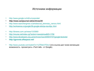 Источники информации http://www.google.ru/intl/ru/corporate/ http://www.semjournal.net/archives/25 http://www.searchengines.ru/articles/cat_ieieneiau_nenoiu.html http://workarena.ru/google/36-google-istorija-razvitija..html http://ibnews.com.ua/news/13/3565/ http://vkurse.net/index.cgi?action=news|show&ID=1756   http://www.developers.org.ua/archives/max/2006/07/07/google-factoids/ http://gpravda.alfaspace.net/ http://www.youtube.com/watch?v=1LFRdoVTOLA  (эта ссылка даст всем желающим возможность  просмотреть « Tech talk »   от  Google). 