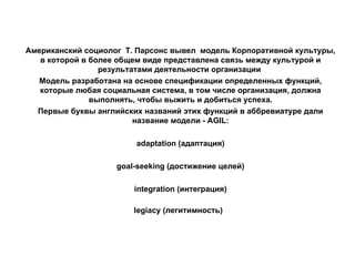 Американский социолог  Т. Парсонс вывел  модель Корпоративной культуры, в которой в более общем виде представлена связь между культурой и результатами деятельности организации  Модель разработана на основе спецификации определенных функций, которые любая социальная система, в том числе организация, должна выполнять, чтобы выжить и добиться успеха. Первые буквы английских названий этих функций в аббревиатуре дали название модели - AGIL: adaptation (адаптация) goal-seeking (достижение целей) integration (интеграция) legiaсy (легитимность)   