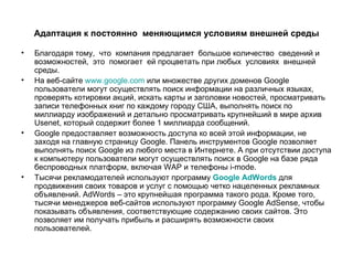 Адаптация к постоянно  меняющимся условиям внешней среды Благодаря тому,  что  компания предлагает  большое количество  сведений и возможностей,  это  помогает  ей процветать при любых  условиях  внешней среды.  На веб-сайте  www.google.com  или множестве других доменов Google пользователи могут осуществлять поиск информации на различных языках, проверять котировки акций, искать карты и заголовки новостей, просматривать записи телефонных книг по каждому городу США, выполнять поиск по миллиарду изображений и детально просматривать крупнейший в мире архив Usenet, который содержит более 1 миллиарда сообщений. Google предоставляет возможность доступа ко всей этой информации, не заходя на главную страницу Google. Панель инструментов Google позволяет выполнять поиск Google из любого места в Интернете. А при отсутствии доступа к компьютеру пользователи могут осуществлять поиск в Google на базе ряда беспроводных платформ, включая WAP и телефоны i-mode.  Тысячи рекламодателей используют программу  Google AdWords  для продвижения своих товаров и услуг с помощью четко нацеленных рекламных объявлений. AdWords – это крупнейшая программа такого рода. Кроме того, тысячи менеджеров веб-сайтов используют программу Google AdSense, чтобы показывать объявления, соответствующие содержанию своих сайтов. Это позволяет им получать прибыль и расширять возможности своих пользователей. 