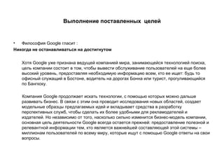 Выполнение поставленных  целей Философия  Google  гласит : Никогда не останавливаться на достигнутом Хотя Google уже признана ведущей компанией мира, занимающейся технологией поиска, цель компании состоит в том, чтобы вывести обслуживание пользователей на еще более высокий уровень, предоставляя необходимую информацию всем, кто ее ищет: будь то офисный служащий в Бостоне, водитель на дорогах Бонна или турист, прогуливающийся по Бангкоку. Компания Google продолжает искать технологии, с помощью которых можно дальше развивать бизнес. В связи с этим она проводит исследования новых областей, создает модельные образцы предлагаемых идей и вкладывает средства в разработку перспективных служб, чтобы сделать их более удобными для рекламодателей и издателей. Но независимо от того, насколько сильно изменится бизнес-модель компании, основная цель деятельности Google всегда остается прежней: предоставление полезной и релевантной информации тем, кто является важнейшей составляющей этой системы – миллионам пользователей по всему миру, которые ищут с помощью Google ответы на свои вопросы. 