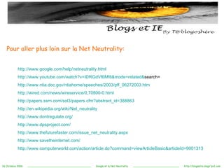 Pour aller plus loin sur la Net Neutrality: http://www.google.com/help/netneutrality.html http:// www.youtube.com / watch ?v=IDRGdVf6Mf8&mode= related & search = http://www.ntia.doc.gov/ntiahome/speeches/2003/pff_06272003.htm http://wired.com/news/wireservice/0,70800-0.html http://papers.ssrn.com/sol3/papers.cfm?abstract_id=388863 http://en.wikipedia.org/wiki/Net_neutrality http://www.dontregulate.org/ http://www.dpsproject.com/ http://www.thefuturefaster.com/issue_net_neutrality.aspx http://www.savetheinternet.com/ http://www.computerworld.com/action/article.do?command=viewArticleBasic&articleId=9001313 