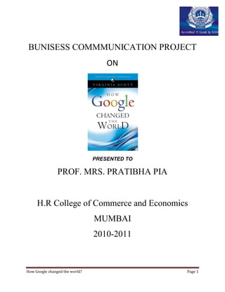 BUNISESS COMMMUNICATION PROJECT
                                    ON




                                PRESENTED TO

                PROF. MRS. PRATIBHA PIA


     H.R College of Commerce and Economics
                                MUMBAI
                                2010-2011



How Google changed the world?                  Page 1
 