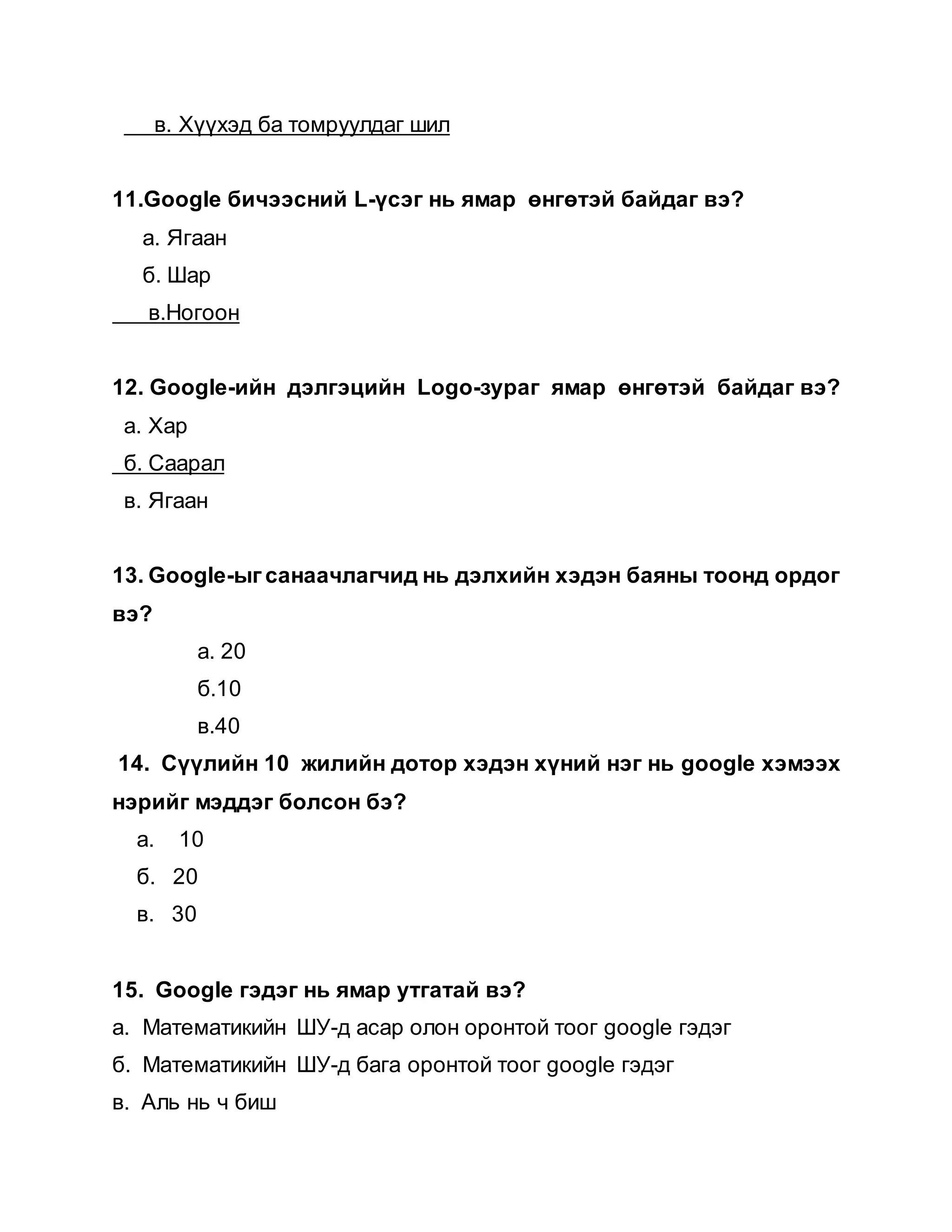 в. Хүүхэд ба томруулдаг шил
11.Google бичээсний L-үсэг нь ямар өнгөтэй байдаг вэ?
а. Ягаан
б. Шар
в.Ногоон
12. Google-ийн дэлгэцийн Logo-зураг ямар өнгөтэй байдаг вэ?
а. Хар
б. Саарал
в. Ягаан
13. Google-ыг санаачлагчид нь дэлхийн хэдэн баяны тоонд ордог
вэ?
а. 20
б.10
в.40
14. Сүүлийн 10 жилийн дотор хэдэн хүний нэг нь google хэмээх
нэрийг мэддэг болсон бэ?
а. 10
б. 20
в. 30
15. Google гэдэг нь ямар утгатай вэ?
а. Математикийн ШУ-д асар олон оронтой тоог google гэдэг
б. Математикийн ШУ-д бага оронтой тоог google гэдэг
в. Аль нь ч биш
 