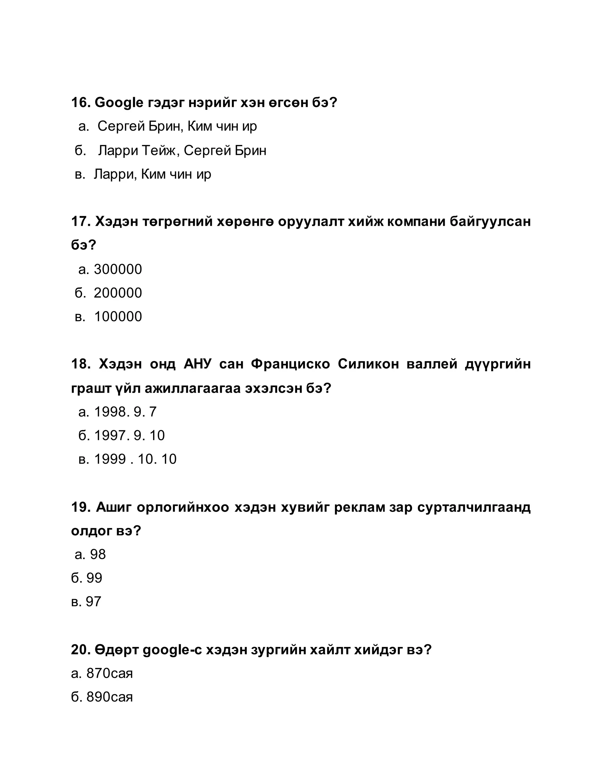 16. Google гэдэг нэрийг хэн өгсөн бэ?
а. Сергей Брин, Ким чин ир
б. Ларри Тейж, Сергей Брин
в. Ларри, Ким чин ир
17. Хэдэн төгрөгний хөрөнгө оруулалт хийж компани байгуулсан
бэ?
а. 300000
б. 200000
в. 100000
18. Хэдэн онд АНУ сан Франциско Силикон валлей дүүргийн
грашт үйл ажиллагаагаа эхэлсэн бэ?
а. 1998. 9. 7
б. 1997. 9. 10
в. 1999 . 10. 10
19. Ашиг орлогийнхоо хэдэн хувийг реклам зар сурталчилгаанд
олдог вэ?
а. 98
б. 99
в. 97
20. Өдөрт google-с хэдэн зургийн хайлт хийдэг вэ?
а. 870сая
б. 890сая
 