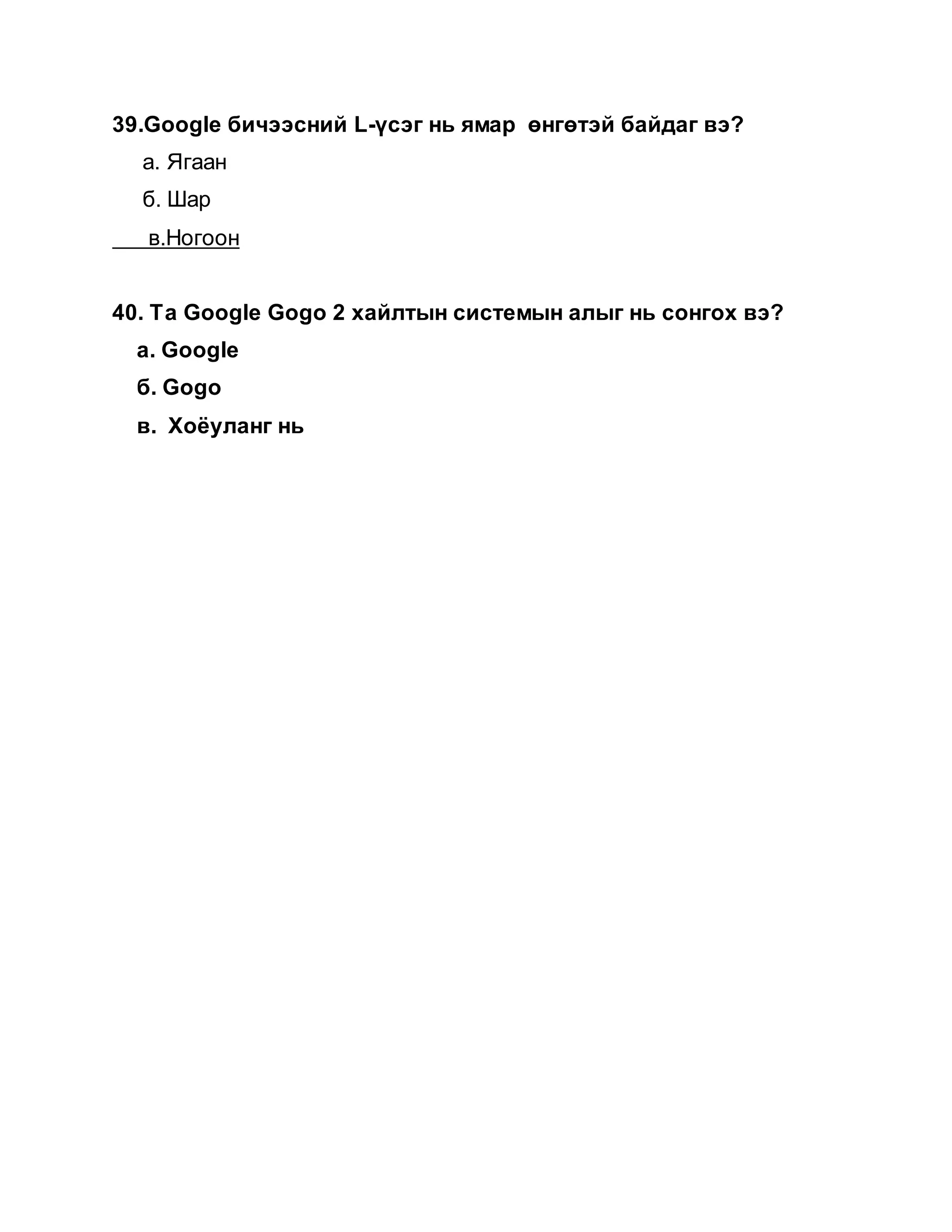 39.Google бичээсний L-үсэг нь ямар өнгөтэй байдаг вэ?
а. Ягаан
б. Шар
в.Ногоон
40. Та Google Gogo 2 хайлтын системын алыг нь сонгох вэ?
а. Google
б. Gogo
в. Хоёуланг нь
 