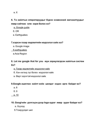 в. X
6. Та хайлтын операторуудыг бүрэн хэмжээний жагсаалтуудыг
ямар сайтаас олж харж болох вэ?
а. Gооgle guide
б. ОR
в. Earthguakes
7.хэрхэн газар хөдлөлтийн мэдээлэл хайх вэ?
а. Google image
б.earthguakes
в.Asia Region
8. Let me google that for you юун зориулагдсан хайлтын систем
бэ?
а. Газар хөдлөлтийн мэдээлэл хайх
б. Хэн нэгэнд тус болох мэдээлэл хайх
в. Өөрт хэрэгтэй мэдээлэл хайх
9.Google ашиглан хайлт хийх шилдэг хэдэн арга байдаг вэ?
а, 8
б. 9
в. 10
10. Googl-ийн дэлгэцэн дээр logo-зураг ямар зураг байдаг вэ?
а. Хүүхэд
б.Томруулдаг шил
 