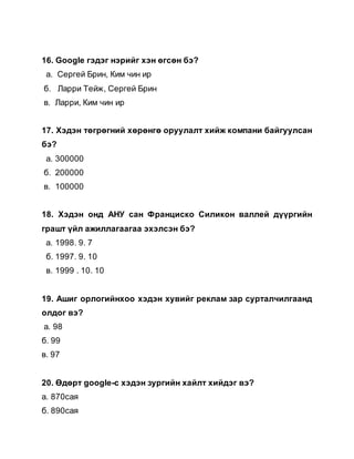 16. Google гэдэг нэрийг хэн өгсөн бэ?
а. Сергей Брин, Ким чин ир
б. Ларри Тейж, Сергей Брин
в. Ларри, Ким чин ир
17. Хэдэн төгрөгний хөрөнгө оруулалт хийж компани байгуулсан
бэ?
а. 300000
б. 200000
в. 100000
18. Хэдэн онд АНУ сан Франциско Силикон валлей дүүргийн
грашт үйл ажиллагаагаа эхэлсэн бэ?
а. 1998. 9. 7
б. 1997. 9. 10
в. 1999 . 10. 10
19. Ашиг орлогийнхоо хэдэн хувийг реклам зар сурталчилгаанд
олдог вэ?
а. 98
б. 99
в. 97
20. Өдөрт google-с хэдэн зургийн хайлт хийдэг вэ?
а. 870сая
б. 890сая
 