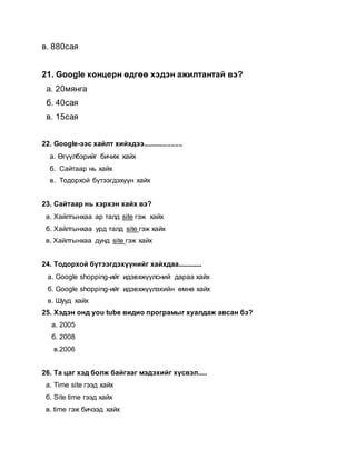 в. 880сая
21. Google концерн өдгөө хэдэн ажилтантай вэ?
а. 20мянга
б. 40сая
в. 15сая
22. Google-ээс хайлт хийхдээ.....................
а. Өгүүлбэрийг бичиж хайх
б. Сайтаар нь хайх
в. Тодорхой бүтээгдэхүүн хайх
23. Сайтаар нь хэрхэн хайх вэ?
а. Хайлтынхаа ар талд site гэж хайх
б. Хайлтынхаа урд талд site гэж хайх
в. Хайлтынхаа дунд site гэж хайх
24. Тодорхой бүтээгдэхүүнийг хайхдаа.............
а. Google shopping-ийг идэвхжүүлсний дараа хайх
б. Google shopping-ийг идэвхжүүлэхийн өмнө хайх
в. Шууд хайх
25. Хэдэн онд you tube видио програмыг хуалдаж авсан бэ?
а. 2005
б. 2008
в.2006
26. Та цаг хэд болж байгааг мэдэхийг хүсвэл.....
а. Time site гээд хайх
б. Site time гээд хайх
в. time гэж бичээд хайх
 