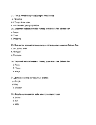 27. Таньд илгээмж ирэхэд google -ээс хайхад
а. РД хайна
б. РД нэртэйгээ хайна
в. Илгээмжийн дугаараар хайна
28. Хэрэгтэй мэдээллийнхээ талаар Video үзэх гэж байгаа бол
а. Image
б. Video
в.Shopping
29. Энэ долоо хоногийн талаар хэрэгтэй мэдээлэл авах гэж байгаа бол
а.Энэ долоо хоног
б. Өчигдөр
в. Энэ өдөр
30. Хэрэгтэй мэдээллийнхээ талаар зураг хайх гэж байгаа бол
а. News
б. Video
в. Image
31. Дэлхийн номир нэг хайлтын систем
а. Google
б.Bing
в. Wooden
32. Google-ээс мэдээлэл хайх маш чухал түлхүүр үг
а. Sniper
б. Inurl
в. Intitle
 