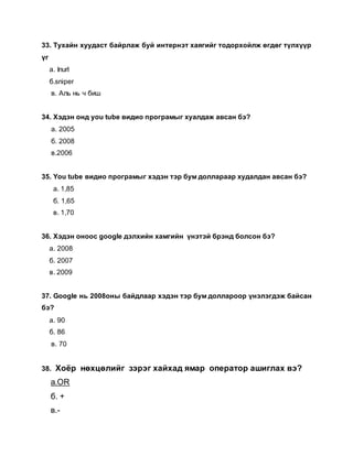 33. Тухайн хуудаст байрлаж буй интернэт хаягийг тодорхойлж өгдөг түлхүүр
үг
а. Inurl
б.sniper
в. Аль нь ч биш
34. Хэдэн онд you tube видио програмыг хуалдаж авсан бэ?
а. 2005
б. 2008
в.2006
35. You tube видио програмыг хэдэн тэр бум доллараар худалдан авсан бэ?
а. 1,85
б. 1,65
в. 1,70
36. Хэдэн оноос google дэлхийн хамгийн үнэтэй брэнд болсон бэ?
а. 2008
б. 2007
в. 2009
37. Google нь 2008оны байдлаар хэдэн тэр бум доллароор үнэлэгдэж байсан
бэ?
а. 90
б. 86
в. 70
38. Хоёр нөхцөлийг зэрэг хайхад ямар оператор ашиглах вэ?
а.OR
б. +
в.-
 