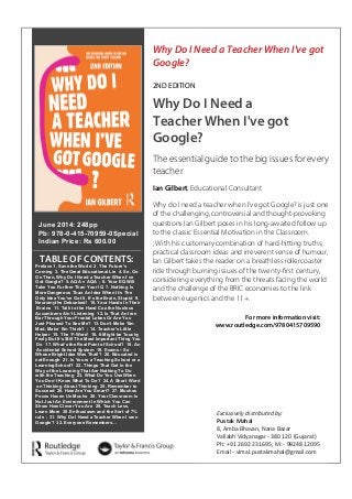 TABLE OF CONTENTS: Why Do I Need a Teacher When I've gotGoogle? 2ND EDITIONWhy Do I Need aTeacher When I've gotGoogle? The essential guide to the big issues for everyteacherIan Gilbert, Educational ConsultantWhy do I need a teacher when I’ve got Google? is just oneof the challenging, controversial and thought-provokingquestions Ian Gilbert poses in his long-awaited follow upto the classic Essential Motivation in the Classroom. ; With his customary combination of hard-hitting truths, practical classroom ideas and irreverent sense of humour, Ian Gilbert takes the reader on a breathless rollercoasterride through burning issues of the twenty-first century, considering everything from the threats facing the worldand the challenge of the BRIC economies to the linkbetween eugenics and the 11+. Hb: 978-0-415-70958-3 | £95.00Pb: 978-0-415-70959-0 | £20.99* Offer cannot be used in conjunction with any other offer or discount and only applies tobooks purchased directly via our website. For more details, or to request a copy for review, please contact: Pustak Mahal Exclusivelydistributed by: 9924812095 vimal.pustakmahal@gmail.comExclusively distributed by: Pustak Mahal8, Amba Bhavan, Nana BazarVallabh Vidyanagar - 380 120 (Gujarat) Ph: +91 2692 231695; M: - 99248 12095Email - vimal.pustakmahal@gmail.comFor more information visit: www.routledge.com/9780415709590 
June 2014: 248pp 
Pb: 978-0-415-70959-0Special 
Indian Price: Rs 600.00 
Preface 1. Save the World 2. The Future's 
Coming 3. The Great Educational Lie 4. So, Go 
On Then, Why Do I Need aTeacher When I’ve 
Got Google? 5. AQA v AQA ; 6. Your EQWill 
Take You Further Than Your IQ 7. Nothing Is 
MoreDangerous Than An Idea When It’s The 
Only Idea You’ve Got 8. It’s the Brain, Stupid 9. 
Neuromyths Debunked! 10. YourHands In Their 
Brains 11. Talk to the Hand Coz the Nucleus 
Accumbens Ain’t Listening 12. Is That An Iron 
Bar ThroughYour Frontal Lobes Or Are You 
Just Pleased To See Me? 13.Don’t Make ‘Em 
Mad, Make’ Em Think? ; 14. Teacher's Little 
Helper 15. The ‘F-Word’ 16. It Might be Touchy 
Feely But It’s Still The Most Important Thing You 
Do 17. What’s the Real Point of School? 18. An 
Accidental School System 19. Exams – So 
Whose Bright Idea Was That!? 20. Educated is 
notEnough 21. Is Yours a Teaching School or a 
LearningSchool? 22. Things That Get in the 
Way of the Learning That Are Nothing To Do 
with the Teaching 23. What Do You UseWhen 
You Don’t Know What To Do? 24. A Short Word 
onThinking About Thinking 25. Remember to 
Succeed 26. HowAre You Smart? 27. Muchos 
Pocos Hacen Un Mucho 28. YourClassroom Is 
Not Just An Environment In Which You Can 
Show How Clever You Are 29. Teach Less, 
Learn More 30. Enthusiasm and the Sort of 7% 
rule ; 31. Why Do I Need aTeacher When I own 
Google? 32. Everyone Remembers… 
