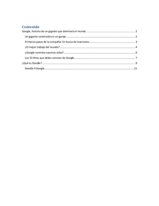 Contenido
Google, historia de un gigante que dominará el mundo............................................................... 2
Un gigante construidoen un garaje ........................................................................................ 2
Primeros pasos de la compañía: En busca de inversores........................................................... 3
¿El mejor trabajo del mundo?................................................................................................ 4
¿Google controla nuestras vidas?........................................................................................... 6
Los 15 Hitos que debes conocer de Google.............................................................................. 7
¿Qué es Doodle?....................................................................................................................... 9
Doodle 4 Google...................................................................................................................11
 