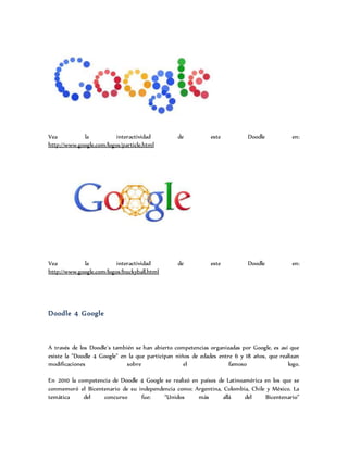 Vea la interactividad de este Doodle en:
http://www.google.com/logos/particle.html
Vea la interactividad de este Doodle en:
http://www.google.com/logos/buckyball.html
Doodle 4 Google
A través de los Doodle´s también se han abierto competencias organizadas por Google, es así que
existe la "Doodle 4 Google" en la que participan niños de edades entre 6 y 18 años, que realizan
modificaciones sobre el famoso logo.
En 2010 la competencia de Doodle 4 Google se realizó en países de Latinoamérica en los que se
conmemoró el Bicentenario de su independencia como: Argentina, Colombia, Chile y México. La
temática del concurso fue: “Unidos más allá del Bicentenario”
 