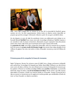 1995, Larry Page y Sergey Brin se conocen en un acto de la universidad de Stanford, apenas
cuentan con 24 y 23 años respectivamente. Ambos tenían un objetivo común: desarrollar un
proyecto que permita conseguir información relevante a partir de una gran cantidad de datos.
Un año después, en enero de 1996, los estudiantes inician una colaboración para trabajar en un
buscador llamado BackRub. Pocos meses más tarde, la tecnología utilizada por BackRub empieza a
ser conocida en todo el campus universitario, obteniendo una gran reputación. Estos dos jóvenes
tenían entre manos nada menos que el nacimiento de la mayor empresa del mundo.
En septiembre de 1.998, Larry Page y Sergey Brin desarrollan, sobre los cimientos de su proyecto
de fin de carrera, la primera versión del buscador Google. Esta versión beta indexa alrededor de 25
millones de páginas. Seis años más tarde, en 2004, el buscador reconocía ya más de 8 billones de
sitios.
Primeros pasos de la compañía: En busca de inversores
Según Taringa.net, durante los primeros meses de 1998, Larry y Sergey continuaron trabajando
para perfeccionar la tecnología de búsqueda que habían desarrollado. Utilizaron sus dormitorios
como centro de datos y oficinas. Con esta infraestructura iniciaron la búsqueda de inversores que
les ayudaran a financiar su novedosa tecnología. Entre estos posibles inversores, se encontraba
David Filo, amigo de ambos y uno de los fundadores de Yahoo!. Filo les animó a que ellos mismos
desarrollaran el proyecto, creando una empresa basada en el buscador. Aunque el potencial de la
idea era enorme, se encontraron con la negativa de muchos portales, que consideraban el hecho de
tener un buen buscador un objetivo secundario.
 