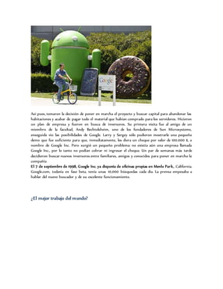 Así pues, tomaron la decisión de poner en marcha el proyecto y buscar capital para abandonar las
habitaciones y acabar de pagar todo el material que habían comprado para los servidores. Hicieron
un plan de empresa y fueron en busca de inversores. Su primera visita fue al amigo de un
miembro de la facultad, Andy Bechtolsheim, uno de los fundadores de Sun Microsystems,
enseguida vio las posibilidades de Google. Larry y Sergey sólo pudieron mostrarle una pequeña
demo que fue suficiente para que, inmediatamente, les diera un cheque por valor de 100.000 $, a
nombre de Google Inc. Pero surgió un pequeño problema: no existía aún una empresa llamada
Google Inc., por lo tanto no podían cobrar ni ingresar el cheque. Un par de semanas más tarde
decidieron buscar nuevos inversores entre familiares, amigos y conocidos para poner en marcha la
compañía
El 7 de septiembre de 1998, Google Inc. ya disponía de oficinas propias en Menlo Park, California.
Google.com, todavía en fase beta, tenía unas 10,000 búsquedas cada día. La prensa empezaba a
hablar del nuevo buscador y de su excelente funcionamiento.
¿El mejor trabajo del mundo?
 