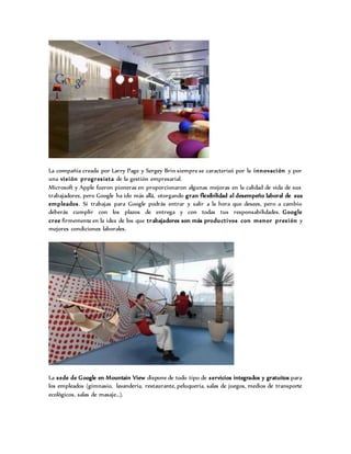 La compañía creada por Larry Page y Sergey Brin siempre se caracterizó por la innovación y por
una visión progresista de la gestión empresarial.
Microsoft y Apple fueron pioneras en proporcionaron algunas mejoras en la calidad de vida de sus
trabajadores, pero Google ha ido más allá, otorgando gran flexibilidad al desempeño laboral de sus
empleados. Si trabajas para Google podrás entrar y salir a la hora que desees, pero a cambio
deberás cumplir con los plazos de entrega y con todas tus responsabilidades. Google
cree firmemente en la idea de los que trabajadores son más productivos con menor presión y
mejores condiciones laborales.
La sede de Google en Mountain View dispone de todo tipo de servicios integrados y gratuitos para
los empleados (gimnasio, lavandería, restaurante, peluquería, salas de juegos, medios de transporte
ecológicos, salas de masaje…).
 
