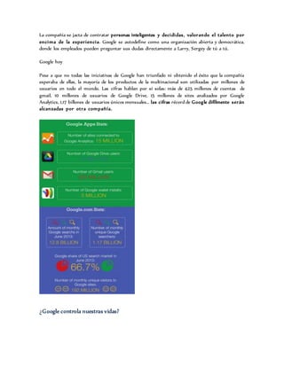 La compañía se jacta de contratar personas inteligentes y decididas, valorando el talento por
encima de la experiencia. Google se autodefine como una organización abierta y democrática,
donde los empleados pueden preguntar sus dudas directamente a Larry, Sergey de tú a tú.
Google hoy
Pese a que no todas las iniciativas de Google han triunfado ni obtenido el éxito que la compañía
esperaba de ellas, la mayoría de los productos de la multinacional son utilizadas por millones de
usuarios en todo el mundo. Las cifras hablan por sí solas: más de 425 millones de cuentas de
gmail, 10 millones de usuarios de Google Drive, 15 millones de sites analizados por Google
Analytics, 1,17 billones de usuarios únicos mensuales… las cifras récord de Google difílmente serán
alcanzadas por otra compañía.
¿Google controla nuestras vidas?
 
