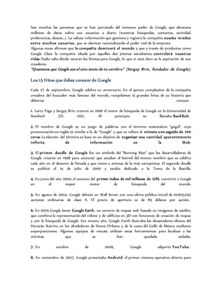 Son muchas las personas que se han percatado del inmenso poder de Google, que almacena
millones de datos sobre sus usuarios a diario (nuestras búsquedas, contactos, actividad,
preferencias, deseos…). La valiosa información que gestiona y registra la compañía suscita miedos
entre muchos usuarios, que se alarman racionalizando el poder real de la empresa.
Algunas voces afirman que la compañía dominará el mundo y que a través de productos como
Google Glass la compañía ideada por aquellos dos jóvenes estudiantes controlará nuestras
vidas. Nadie sabe dónde estarán los límites para Google, lo que si está claro es la aspiración de sus
creadores:
“Queremos que Google sea el otro tercio de tu cerebro” (Sergey Brin, fundador de Google).
Los 15 Hitos que debes conocer de Google
Cada 27 de septiembre, Google celebra su aniversario. En el quince cumpleaños de la compañía
creadora del buscador más famoso del mundo, recopilamos 15 grandes hitos de su historia que
deberías conocer.
1. Larry Page y Sergey Brin crearon en 1996 el motor de búsqueda de Google en la Universidad de
Stanford (EE UU). Al principio se llamaba BackRub.
2. El nombre de Google es un juego de palabras con el término matemático "gúgol", cuya
pronunciación en inglés es similar a la de "Google" y que se refiere al número uno seguido de 100
ceros. La elección del término se basa en su objetivo de organizar una cantidad aparentemente
infinita de información en la Web.
3. El primer doodle de Google fue un símbolo del "Burning Man" que los desarrolladores de
Google crearon en 1998 para anunciar que acudían al festival del mismo nombre que se celebra
cada año en el desierto de Nevada y que reúne a artistas de lo más variopintos. El segundo doodle
se publicó el 14 de julio de 2000 y estaba dedicado a la Toma de la Bastilla.
4. En junio del año 2000, el anuncio del primer índice de mil millones de URL convirtió a Google
en el mayor motor de búsqueda del mundo.
5. En agosto de 2004, Google debutó en Wall Street con una oferta pública inicial de 19.605.052
acciones ordinarias de clase A. El precio de apertura es de 85 dólares por acción.
6. En 2005 Google lanzó Google Earth, un servicio de mapas web basado en imágenes de satélite,
que combina la representación del relieve y de edificios en 3D con funciones de creación de mapas
y con la búsqueda de Google. Ese mismo año, Google Earth ilustraba los devastadores efectos del
Huracán Katrina en los alrededores de Nueva Orleans y de la costa del Golfo de México mediante
superposiciones. Algunos equipos de rescate utilizan estas herramientas para localizar a las
víctimas que se han quedado aisladas.
7. En octubre de 2006, Google adquirió YouTube.
8. En noviembre de 2007, Google presentaba Android, el primer sistema operativo abierto para
 