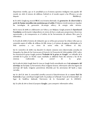 dispositivos móviles, que en la actualidad ya es el sistema operativo inteligente más popular del
mundo (en 2010 el número de teléfonos Android en el mundo superó a los iPhones y un año
después a BlackBerry).
9. En 2007, Google.org anunció RE<C, una iniciativa destinada a la generación de electricidad a
partir de fuentes renovables más económicas que el carbón. El objetivo inicial consiste en impulsar
las tecnologías de generación de energía eólica y de energía solar térmica.
10. En marzo de 2008, en colaboración con Yahoo y con MySpace, Google presenta la OpenSocial
Foundation, una formación independiente sin ánimo de lucro creada para proporcionar directrices
operacionales y de transparencia en el ámbito de las herramientas de software libre para la
informática social.
11. En julio de 2008, el sistema de indexación que se utiliza para procesar los enlaces indica que su
contenido supera el millón de millones de URL únicas (y el número de páginas individuales en la
Web aumenta a un ritmo de varios miles de millones al día).
12. En noviembre de 2008, tras descubrir la relación existente entre determinadas consultas de
búsqueda y los datos de los Centros para el Control y la Prevención de Enfermedades (CDC) sobre
los síntomas de la gripe, Google presenta "Evolución de la gripe en Google", un indicador de la
actividad de la gripe en EE.UU. cuyos resultados se adelantan hasta dos semanas a los de los
sistemas tradicionales de control de la gripe.
13. En julio de 2009, Google lanzó la Luna en Google Earth coincidiendo con el 40 aniversario del
aterrizaje en la Luna. La herramienta ofrece imágenes lunares, información sobre los lugares de
aterrizaje del Apolo, imágenes panorámicas obtenidas por los astronautas del Apolo y viajes
narrados.
14. En abril de 2010, la comunidad científica anunció el descubrimiento de un nuevo fósil de
homínido al que contribuyó Google Earth. Se produjo en la llamada "Cuna de la Humanidad", un
lugar de Sudáfrica declarado Patrimonio de la Humanidad por la UNESCO.
15. En julio de 2011 se lanzó el proyecto Google+, para compartir información online.
 