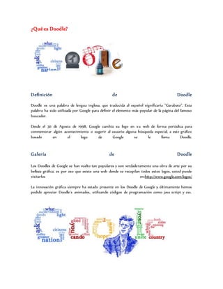 ¿Qué es Doodle?
Definición de Doodle
Doodle es una palabra de lengua inglesa, que traducida al español significaría "Garabato". Esta
palabra ha sido utilizada por Google para definir el elemento más popular de la página del famoso
buscador.
Desde el 30 de Agosto de 1998, Google cambia su logo en su web de forma periódica para
conmemorar algún acontecimiento o sugerir al usuario alguna búsqueda especial, a este gráfico
basado en el logo de Google se le llama Doodle.
Galería de Doodle
Los Doodles de Google se han vuelto tan populares y son verdaderamente una obra de arte por su
belleza gráfica, es por eso que existe una web donde se recopilan todos estos logos, usted puede
visitarlos en:http://www.google.com/logos/
La innovación gráfica siempre ha estado presente en los Doodle de Google y últimamente hemos
podido apreciar Doodle´s animados, utilizando códigos de programación como java script y css.
 