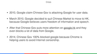 Crisis
• 2010, Google claim Chinese Gov is attacking Google for user data.
• March 2010, Google decided to quit Chinese Market to move to HK,
because Google believes users freedom of information and speech.
• After that Chinese Gov puts more attention on google.hk and they
even blocks a lot of data from Google.
• 2014, Chinese Gov 100% blocked google because Chrome is
helping users to avoid Internet censorship.
 