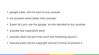 • google video, did not want to buy youtube
• but youtube works better than youtube.
• Susan let Larry use the garage, so she decided to buy youtube
• youtube has copyrights issue
• youtube does not earn that much but marketing saved it.
• Youtube paid a lot for copyright and set function to prevent it.
 