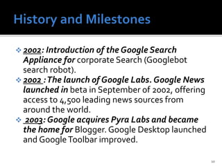  2002: Introduction of the Google Search
Appliance for corporate Search (Googlebot
search robot).
 2002 :The launch of Google Labs. Google News
launched in beta in September of 2002, offering
access to 4,500 leading news sources from
around the world.
 2003: Google acquires Pyra Labs and became
the home for Blogger. Google Desktop launched
and GoogleToolbar improved.
10
 