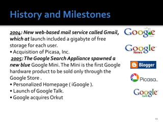 11
2004: New web-based mail service called Gmail,
which at launch included a gigabyte of free
storage for each user.
• Acquisition of Picasa, Inc.
2005:The Google Search Appliance spawned a
new blue Google Mini.The Mini is the first Google
hardware product to be sold only through the
Google Store .
• Personalized Homepage ( iGoogle ).
• Launch of GoogleTalk.
• Google acquires Orkut
 