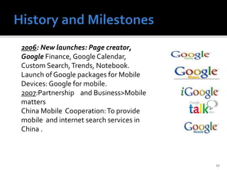 12
2006: New launches: Page creator,
Google Finance, Google Calendar,
Custom Search,Trends, Notebook.
Launch of Google packages for Mobile
Devices: Google for mobile.
2007:Partnership and Business>Mobile
matters
China Mobile Cooperation:To provide
mobile and internet search services in
China .
 