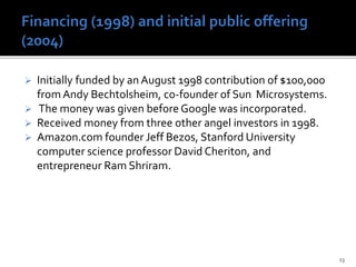  Initially funded by an August 1998 contribution of $100,000
fromAndy Bechtolsheim, co-founder of Sun Microsystems.
 The money was given before Google was incorporated.
 Received money from three other angel investors in 1998.
 Amazon.com founder Jeff Bezos, Stanford University
computer science professor David Cheriton, and
entrepreneur Ram Shriram.
13
 