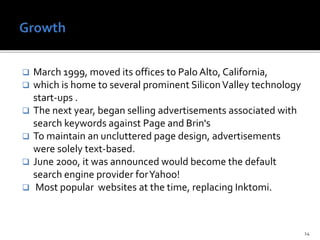  March 1999, moved its offices to Palo Alto, California,
 which is home to several prominent SiliconValley technology
start-ups .
 The next year, began selling advertisements associated with
search keywords against Page and Brin's
 To maintain an uncluttered page design, advertisements
were solely text-based.
 June 2000, it was announced would become the default
search engine provider forYahoo!
 Most popular websites at the time, replacing Inktomi.
14
 