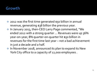  2012 was the first time generated $50 billion in annual
revenue, generating $38 billion the previous year.
 In January 2013, then-CEO Larry Page commented, "We
ended 2012 with a strong quarter ... Revenues were up 36%
year-on-year, 8% quarter-on-quarter hit $50 billion in
revenues for the first time last year – not a bad achievement
in just a decade and a half.
 In November 2018, announced its plan to expand its New
York City office to a capacity of 12,000 employees .
15
 