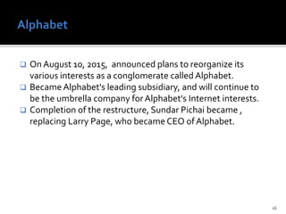  On August 10, 2015, announced plans to reorganize its
various interests as a conglomerate called Alphabet.
 Became Alphabet's leading subsidiary, and will continue to
be the umbrella company forAlphabet's Internet interests.
 Completion of the restructure, Sundar Pichai became ,
replacing Larry Page, who became CEO ofAlphabet.
16
 