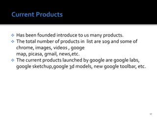  Has been founded introduce to us many products.
 The total number of products in list are 109 and some of
chrome, images, videos , googe
map, picasa, gmail, news,etc.
 The current products launched by google are google labs,
google sketchup,google 3d models, new google toolbar, etc.
17
 