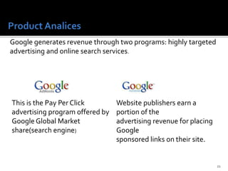 21
Google generates revenue through two programs: highly targeted
advertising and online search services.
This is the Pay Per Click
advertising program offered by
Google Global Market
share(search engine)
Website publishers earn a
portion of the
advertising revenue for placing
Google
sponsored links on their site.
 