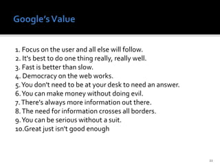 1. Focus on the user and all else will follow.
2. It's best to do one thing really, really well.
3. Fast is better than slow.
4. Democracy on the web works.
5.You don't need to be at your desk to need an answer.
6.You can make money without doing evil.
7.There's always more information out there.
8.The need for information crosses all borders.
9.You can be serious without a suit.
10.Great just isn't good enough
22
 